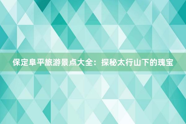 保定阜平旅游景点大全：探秘太行山下的瑰宝